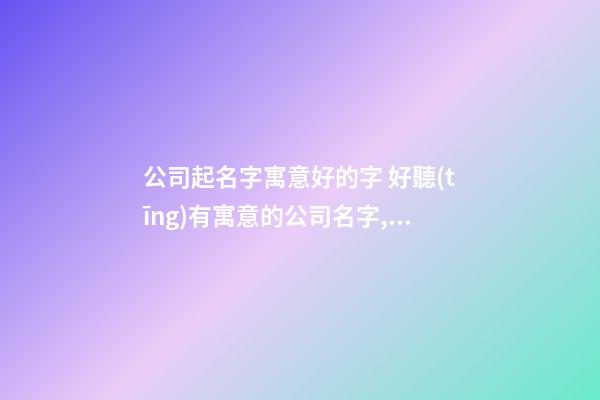 公司起名字寓意好的字 好聽(tīng)有寓意的公司名字,起名之家-第1張-公司起名-玄機(jī)派